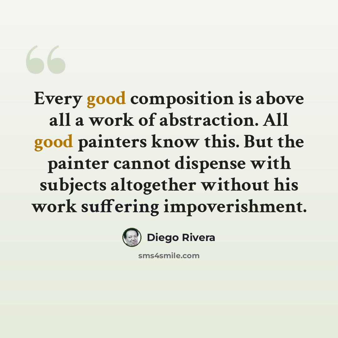 “Every good composition is above all a work of abstraction. All good painters know this. But the painter cannot dispense with subjects altogether without his work suffering impoverishment.” quote by Diego Rivera