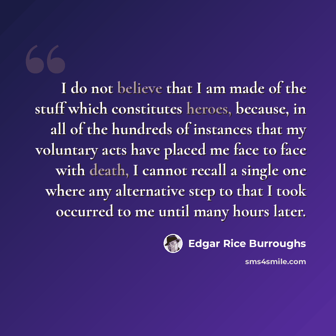 “I do not believe that I am made of the stuff which constitutes heroes, because, in all of the hundreds of instances that my voluntary acts have placed me face to face with death, I cannot recall a single one where any alternative step to that I took occurred to me until many hours later.” quote by Edgar Rice Burroughs