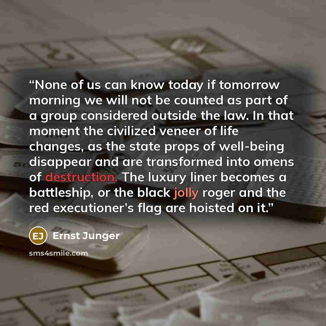 “None of us can know today if tomorrow morning we will not be counted as part of a group considered outside the law. In that moment the civilized veneer of life changes, as the state props of well-being disappear and are transformed into omens of destruction. The luxury liner becomes a battleship…” quote by Ernst Jünger