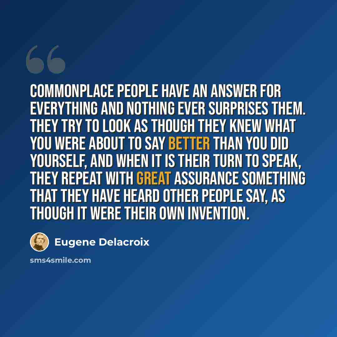 “Commonplace people have an answer for everything and nothing ever surprises them. They try to look as though they knew what you were about to say better than you did yourself, and when it is their turn to speak, they repeat with great assurance something that they have heard other people say, as…” quote by Eugene Delacroix