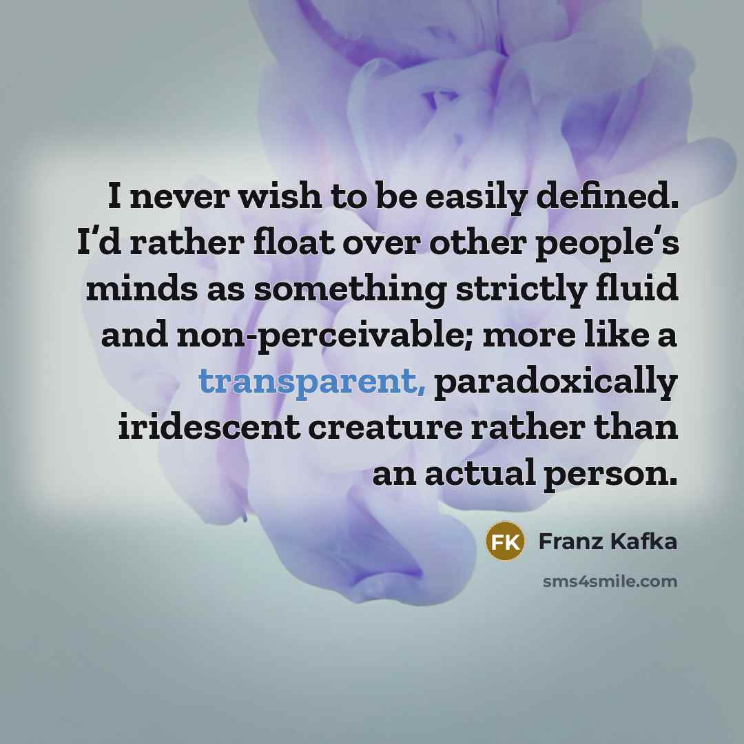 “I never wish to be easily defined. I’d rather float over other people’s minds as something strictly fluid and non-perceivable; more like a transparent, paradoxically iridescent creature rather than an actual person.” quote by Franz Kafka