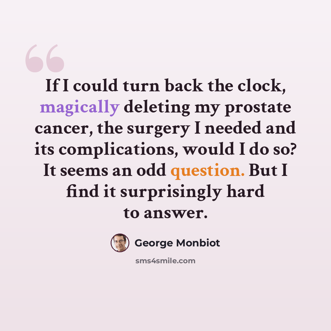 “If I could turn back the clock, magically deleting my prostate cancer, the surgery I needed and its complications, would I do so? It seems an odd question. But I find it surprisingly hard to answer.” quote by George Monbiot