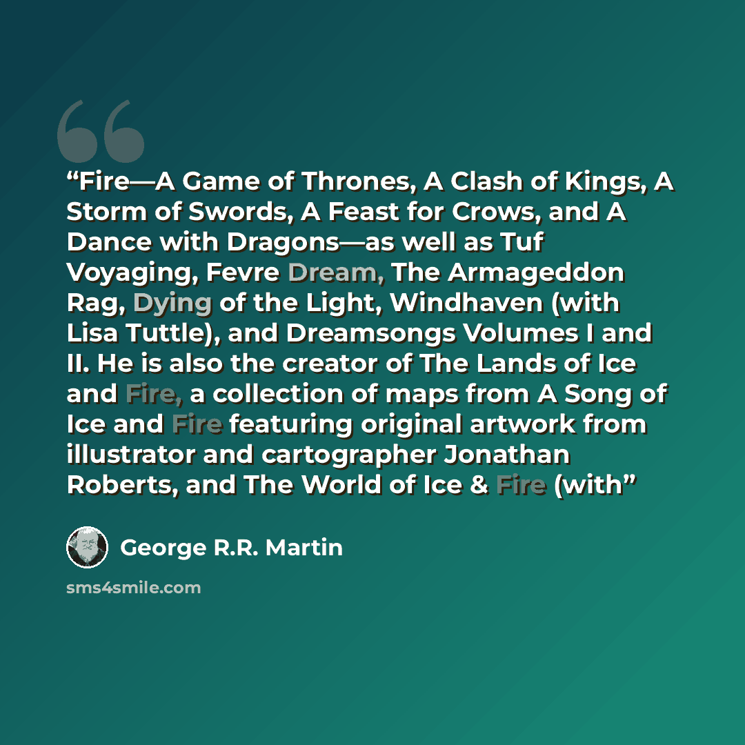 “Fire—A Game of Thrones, A Clash of Kings, A Storm of Swords, A Feast for Crows, and A Dance with Dragons—as well as Tuf Voyaging, Fevre Dream, The Armageddon Rag, Dying of the Light, Windhaven (with Lisa Tuttle), and Dreamsongs Volumes I and II. He is also the creator of The Lands of Ice and Fire…” quote by George R.R. Martin
