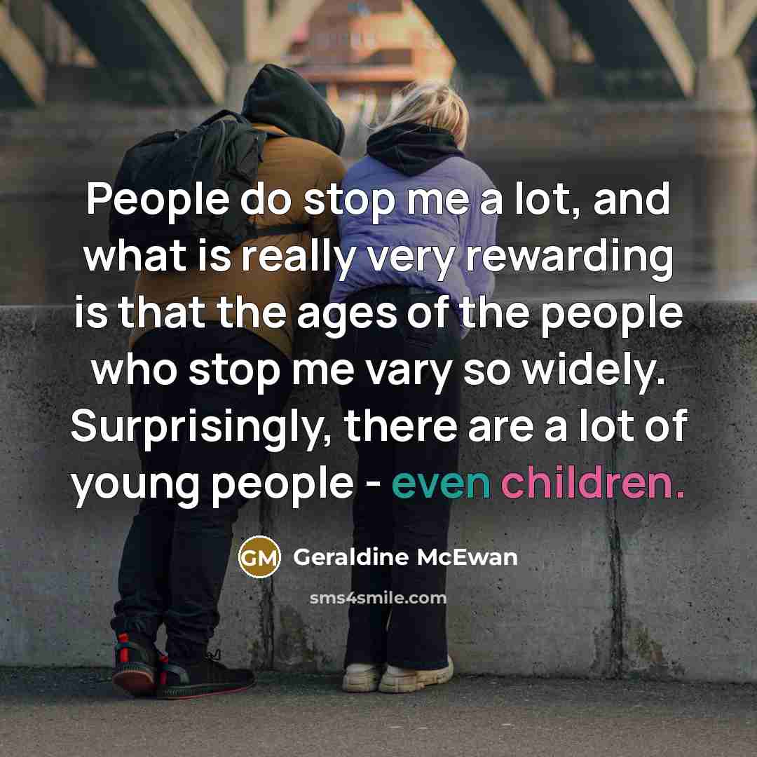 “People do stop me a lot, and what is really very rewarding is that the ages of the people who stop me vary so widely. Surprisingly, there are a lot of young people - even children.” quote by Geraldine McEwan