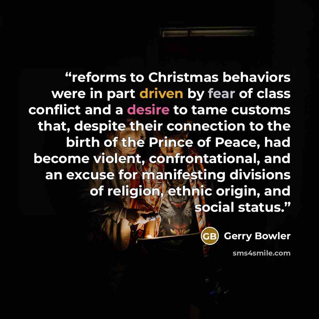 “reforms to Christmas behaviors were in part driven by fear of class conflict and a desire to tame customs that, despite their connection to the birth of the Prince of Peace, had become violent, confrontational, and an excuse for manifesting divisions of religion, ethnic origin, and social status.” quote by Gerry Bowler
