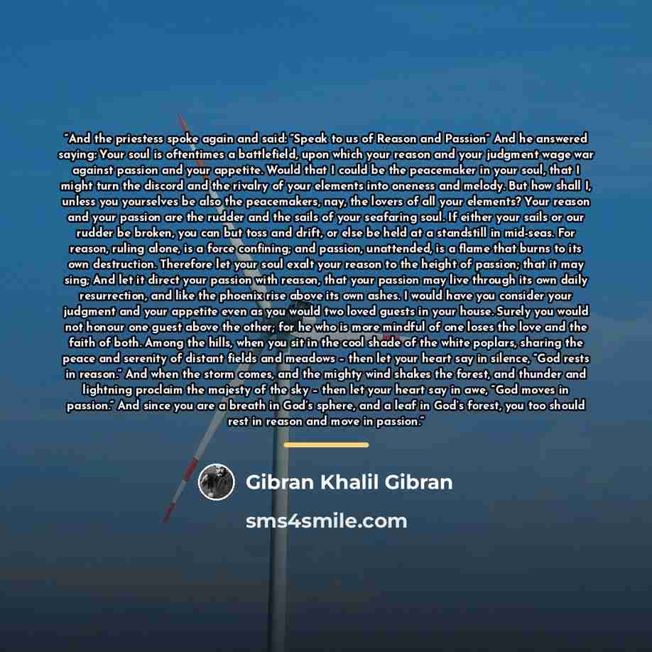 “And the priestess spoke again and said: “Speak to us of Reason and Passion“ And he answered saying: Your soul is oftentimes a battlefield, upon which your reason and your judgment wage war against passion and your appetite. Would that I could be the peacemaker in your soul, that I might turn the…” quote by Gibran Khalil Gibran