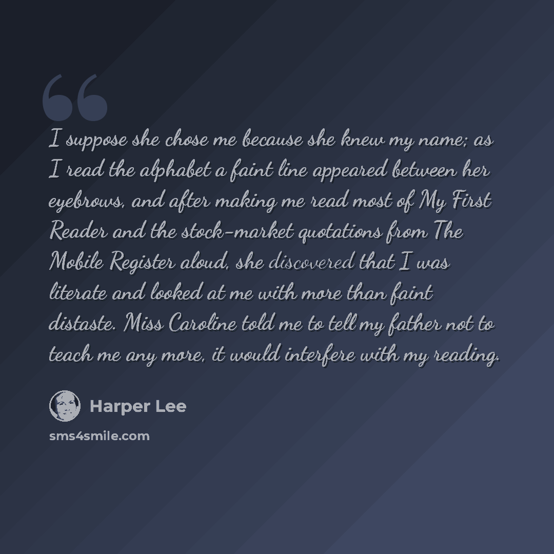 “I suppose she chose me because she knew my name; as I read the alphabet a faint line appeared between her eyebrows, and after making me read most of My First Reader and the stock-market quotations from The Mobile Register aloud, she discovered that I was literate and looked at me with more than…” quote by Harper Lee