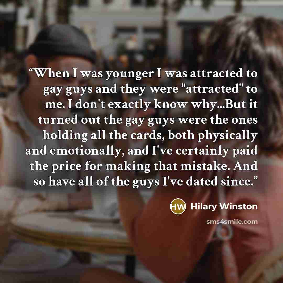 “When I was younger I was attracted to gay guys and they were "attracted" to me. I don't exactly know why...But it turned out the gay guys were the ones holding all the cards, both physically and emotionally, and I've certainly paid the price for making that mistake. And so have all of the guys…” quote by Hilary Winston