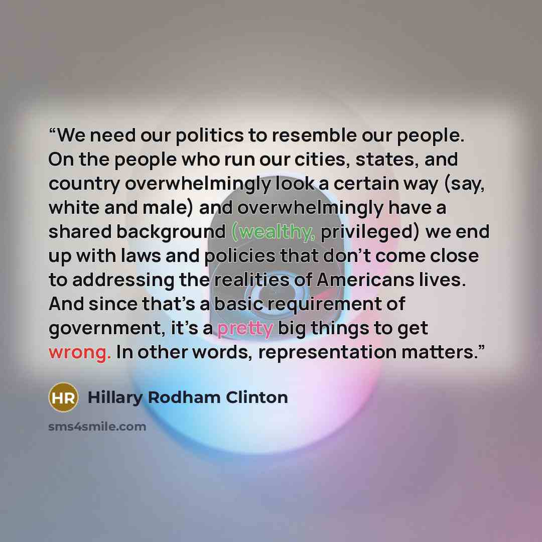 “We need our politics to resemble our people. On the people who run our cities, states, and country overwhelmingly look a certain way (say, white and male) and overwhelmingly have a shared background (wealthy, privileged) we end up with laws and policies that don’t come close to addressing the…” quote by Hillary Rodham Clinton