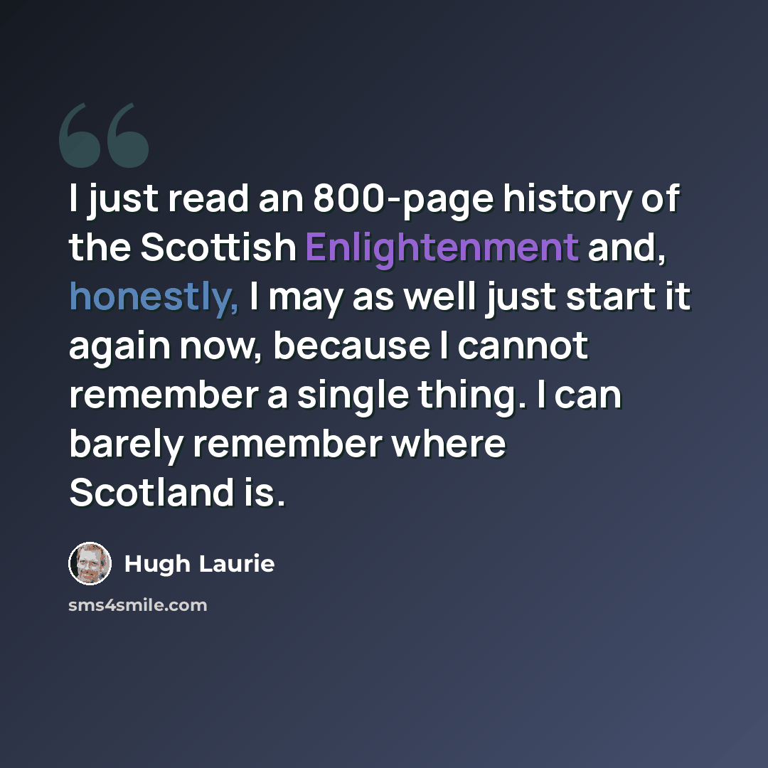 “I just read an 800-page history of the Scottish Enlightenment and, honestly, I may as well just start it again now, because I cannot remember a single thing. I can barely remember where Scotland is.” quote by Hugh Laurie