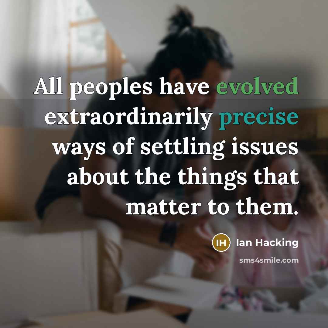 “All peoples have evolved extraordinarily precise ways of settling issues about the things that matter to them.” quote by Ian Hacking
