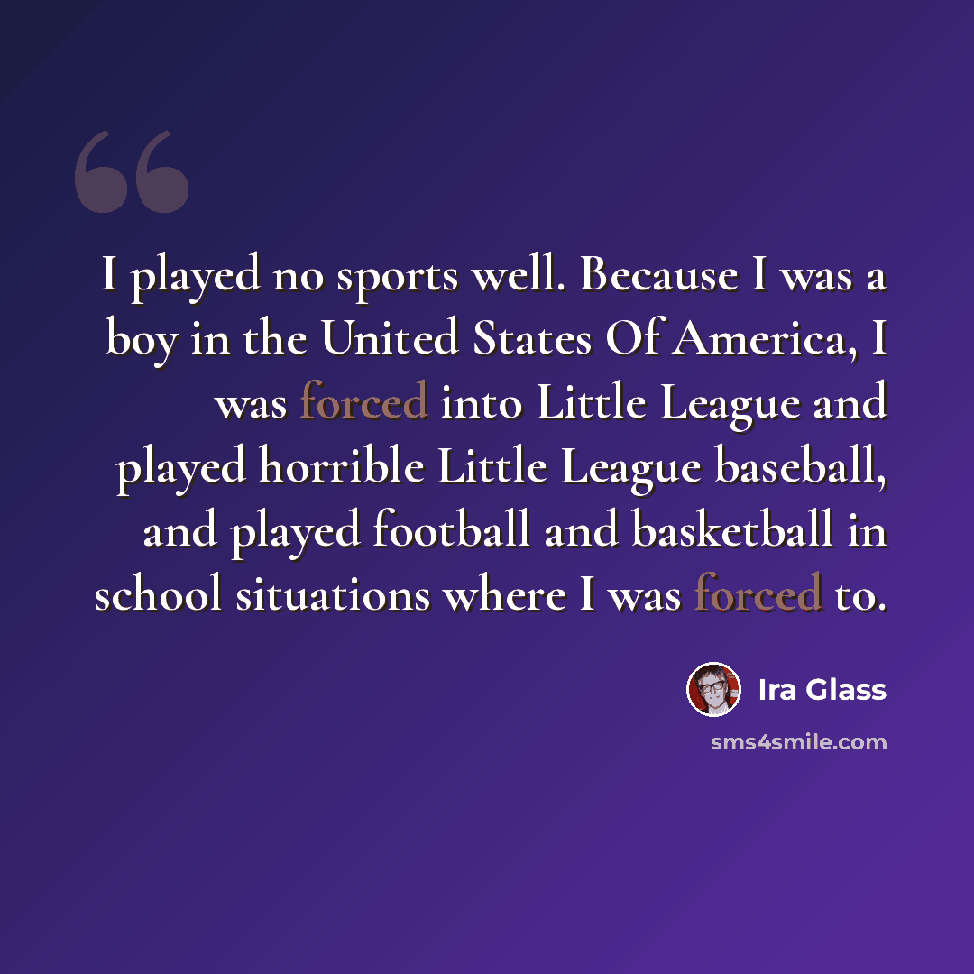 “I played no sports well. Because I was a boy in the United States Of America, I was forced into Little League and played horrible Little League baseball, and played football and basketball in school situations where I was forced to.” quote by Ira Glass