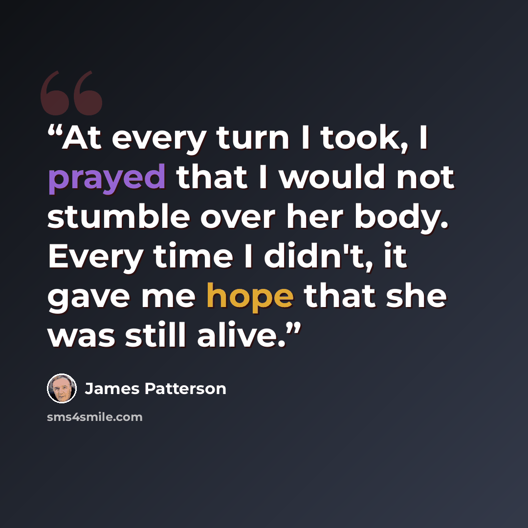 “At every turn I took, I prayed that I would not stumble over her body. Every time I didn't, it gave me hope that she was still alive.” quote by James Patterson