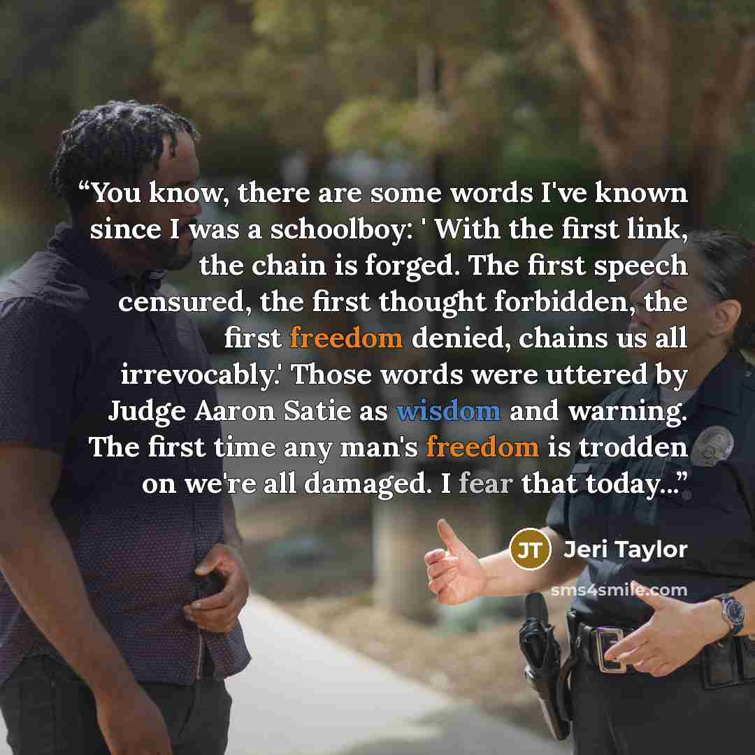 “You know, there are some words I've known since I was a schoolboy: ' With the first link, the chain is forged. The first speech censured, the first thought forbidden, the first freedom denied, chains us all irrevocably.' Those words were uttered by Judge Aaron Satie as wisdom and warning. The…” quote by Jeri Taylor