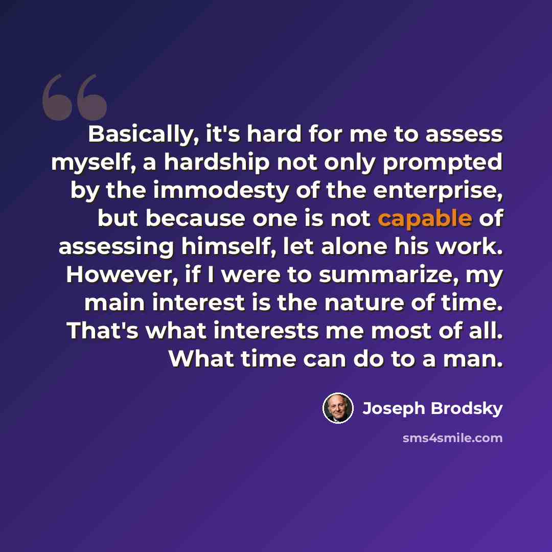 “Basically, it's hard for me to assess myself, a hardship not only prompted by the immodesty of the enterprise, but because one is not capable of assessing himself, let alone his work. However, if I were to summarize, my main interest is the nature of time. That's what interests me most of all…” quote by Joseph Brodsky