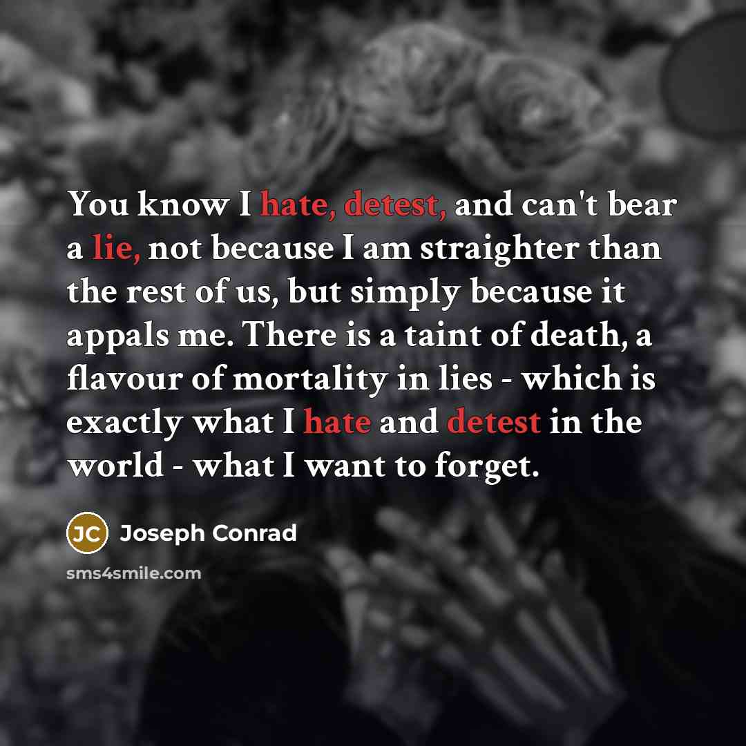 “You know I hate, detest, and can't bear a lie, not because I am straighter than the rest of us, but simply because it appals me. There is a taint of death, a flavour of mortality in lies - which is exactly what I hate and detest in the world - what I want to forget.” quote by Joseph Conrad