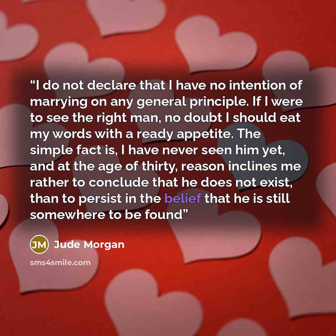 “I do not declare that I have no intention of marrying on any general principle. If I were to see the right man, no doubt I should eat my words with a ready appetite. The simple fact is, I have never seen him yet, and at the age of thirty, reason inclines me rather to conclude that he does not…” quote by Jude Morgan