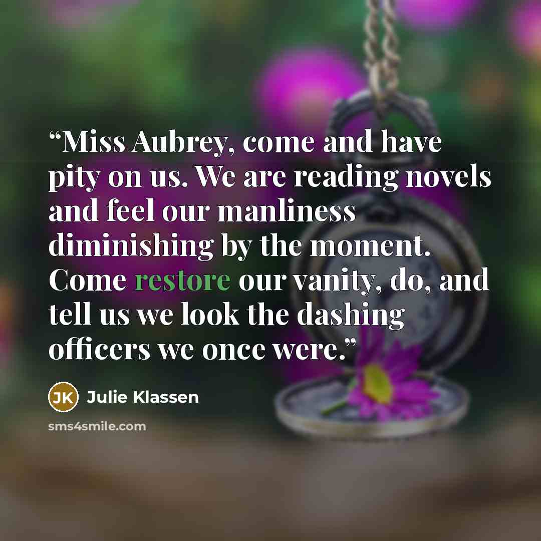 “Miss Aubrey, come and have pity on us. We are reading novels and feel our manliness diminishing by the moment. Come restore our vanity, do, and tell us we look the dashing officers we once were.” quote by Julie Klassen
