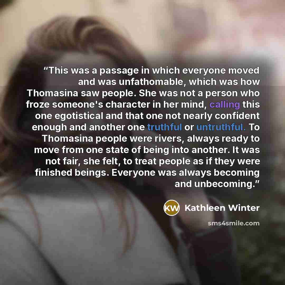 “This was a passage in which everyone moved and was unfathomable, which was how Thomasina saw people. She was not a person who froze someone's character in her mind, calling this one egotistical and that one not nearly confident enough and another one truthful or untruthful. To Thomasina people…” quote by Kathleen Winter