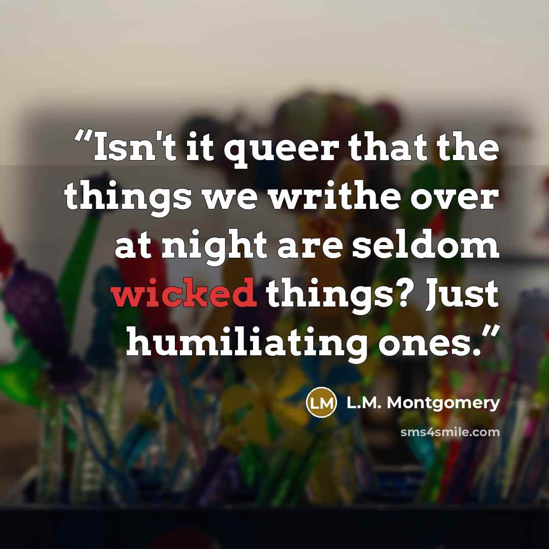 “Isn't it queer that the things we writhe over at night are seldom wicked things? Just humiliating ones.” quote by L.M. Montgomery