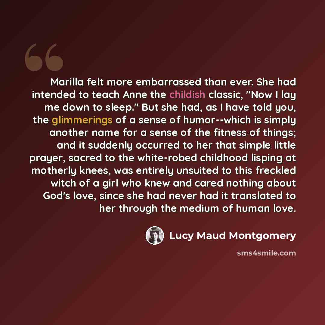 “Marilla felt more embarrassed than ever. She had intended to teach Anne the childish classic, "Now I lay me down to sleep." But she had, as I have told you, the glimmerings of a sense of humor--which is simply another name for a sense of the fitness of things; and it suddenly occurred to her that…” quote by Lucy Maud Montgomery