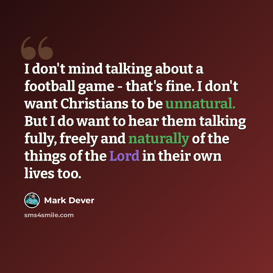 “I don't mind talking about a football game - that's fine. I don't want Christians to be unnatural. But I do want to hear them talking fully, freely and naturally of the things of the Lord in their own lives too.” quote by Mark Dever