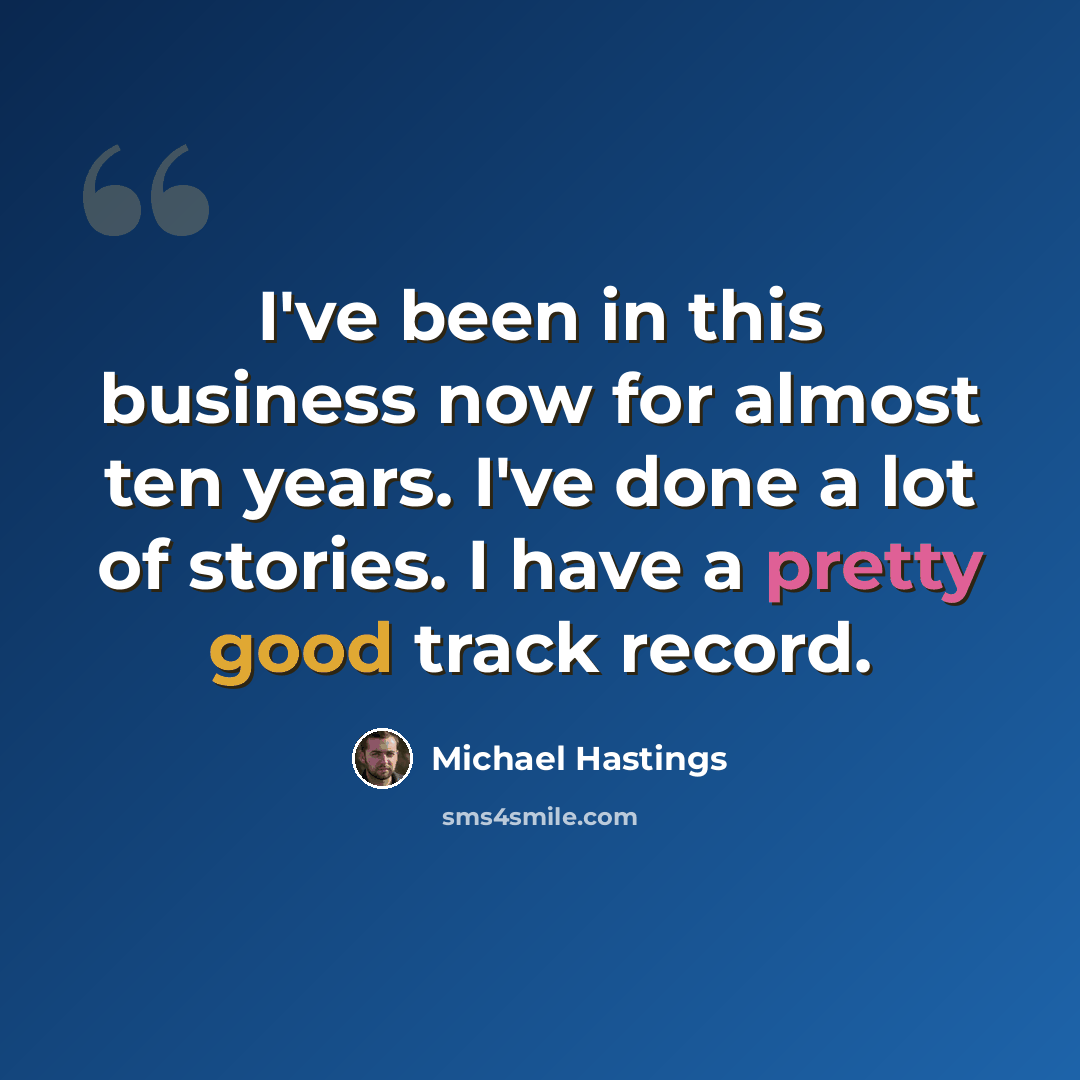 “I've been in this business now for almost ten years. I've done a lot of stories. I have a pretty good track record.” quote by Michael Hastings