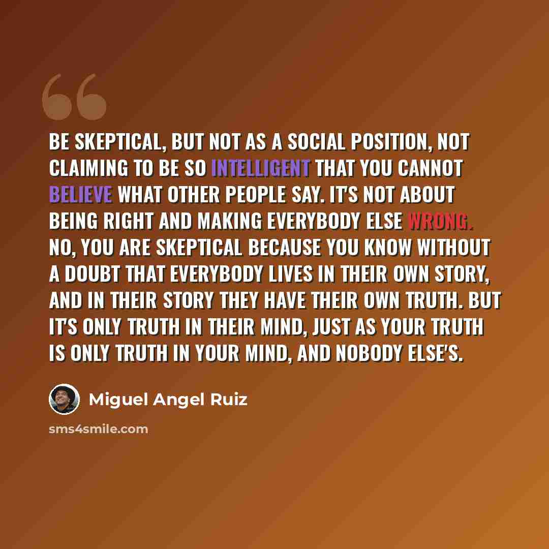 “Be skeptical, but not as a social position, not claiming to be so intelligent that you cannot believe what other people say. It's not about being right and making everybody else wrong. No, you are skeptical because you know without a doubt that everybody lives in their own story, and in their…” quote by Miguel Angel Ruiz