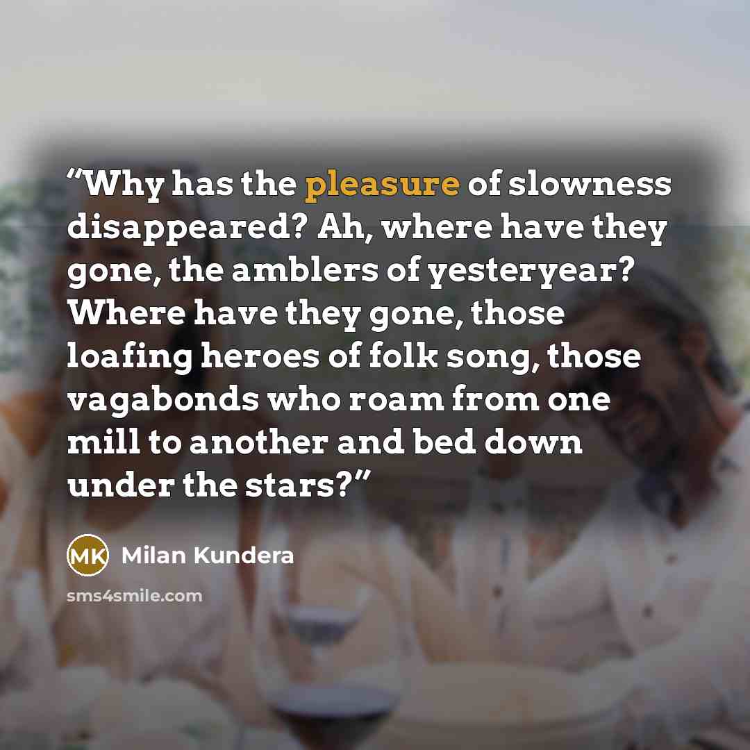 “Why has the pleasure of slowness disappeared? Ah, where have they gone, the amblers of yesteryear? Where have they gone, those loafing heroes of folk song, those vagabonds who roam from one mill to another and bed down under the stars?” quote by Milan Kundera