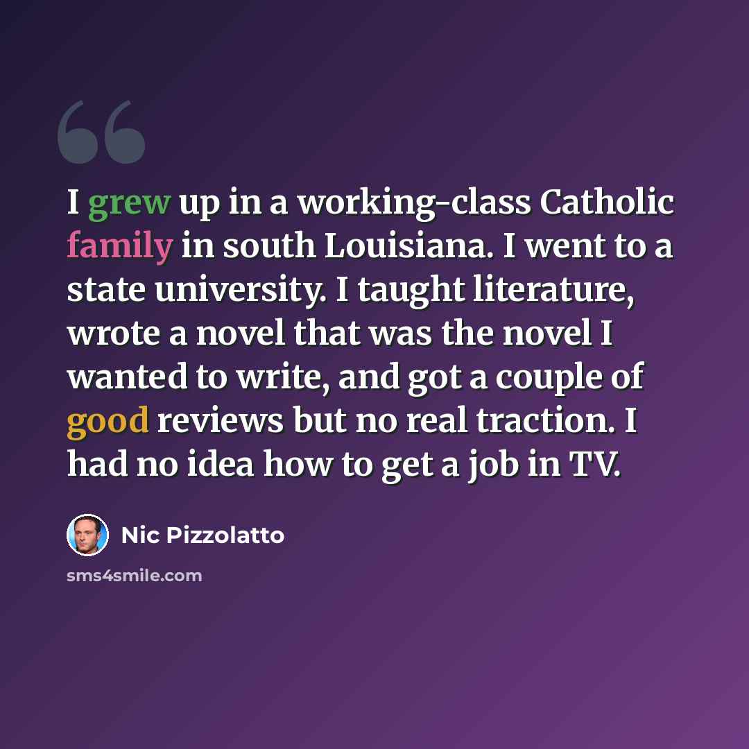 “I grew up in a working-class Catholic family in south Louisiana. I went to a state university. I taught literature, wrote a novel that was the novel I wanted to write, and got a couple of good reviews but no real traction. I had no idea how to get a job in TV.” quote by Nic Pizzolatto
