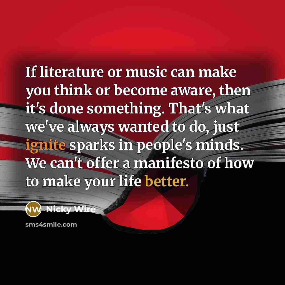 “If literature or music can make you think or become aware, then it's done something. That's what we've always wanted to do, just ignite sparks in people's minds. We can't offer a manifesto of how to make your life better.” quote by Nicky Wire
