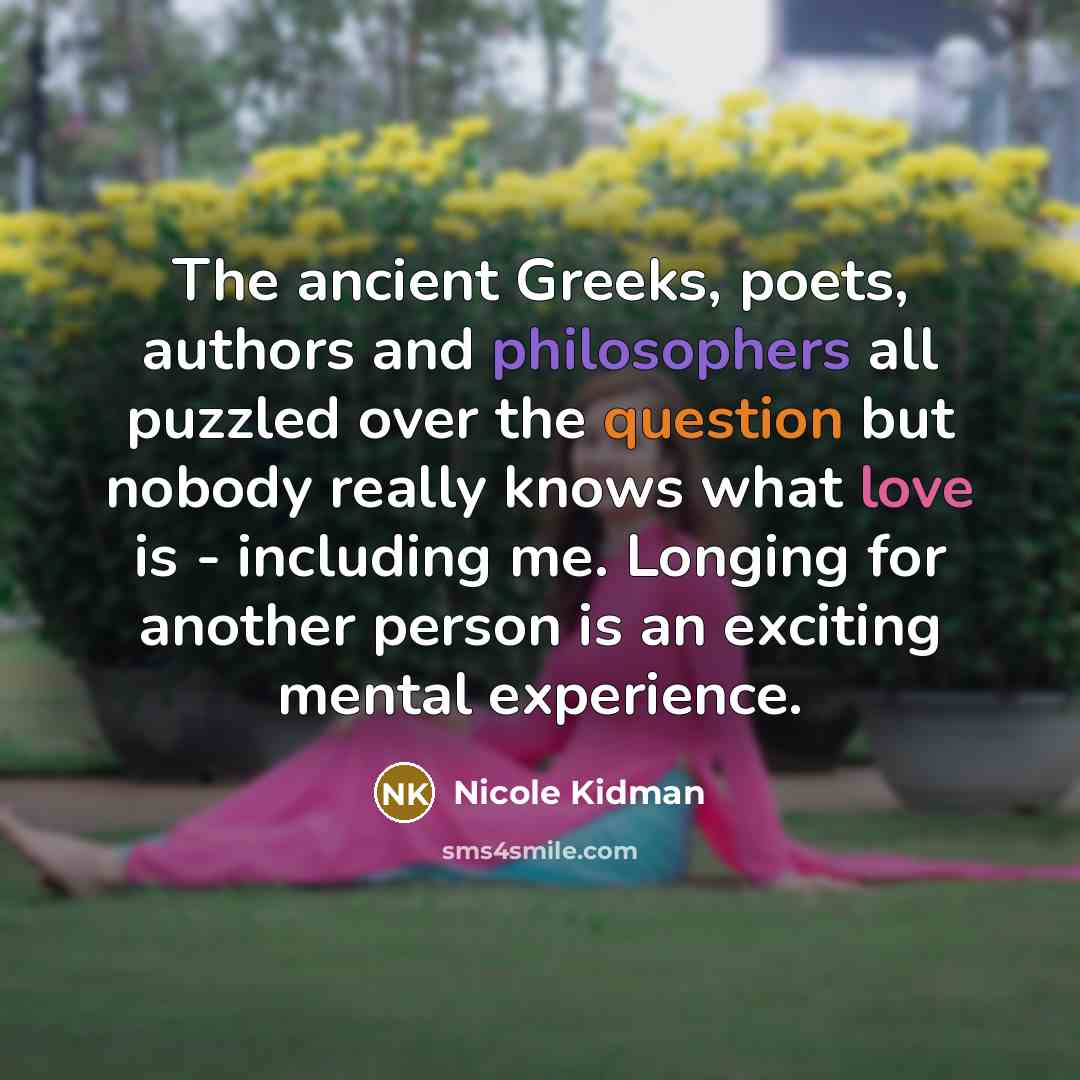 “The ancient Greeks, poets, authors and philosophers all puzzled over the question but nobody really knows what love is - including me. Longing for another person is an exciting mental experience.” quote by Nicole Kidman