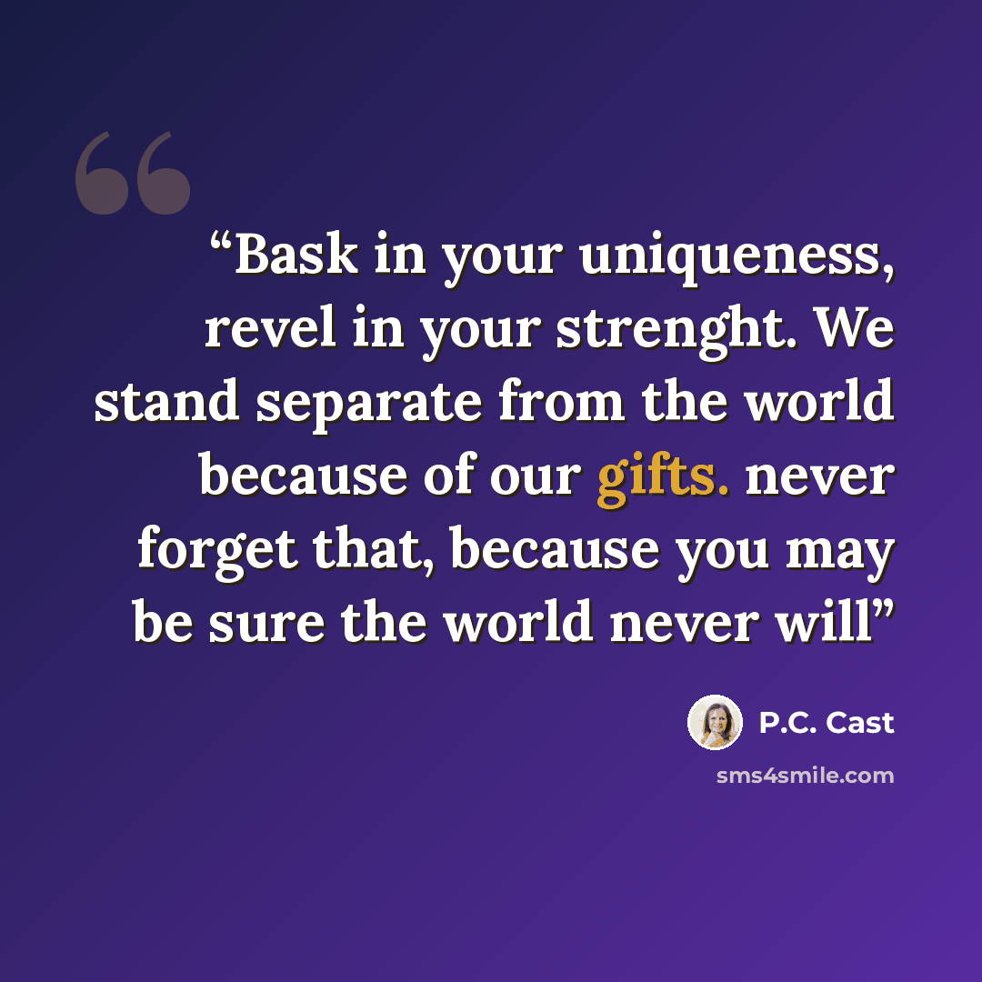 “Bask in your uniqueness, revel in your strenght. We stand separate from the world because of our gifts. never forget that, because you may be sure the world never will” quote by P.C. Cast