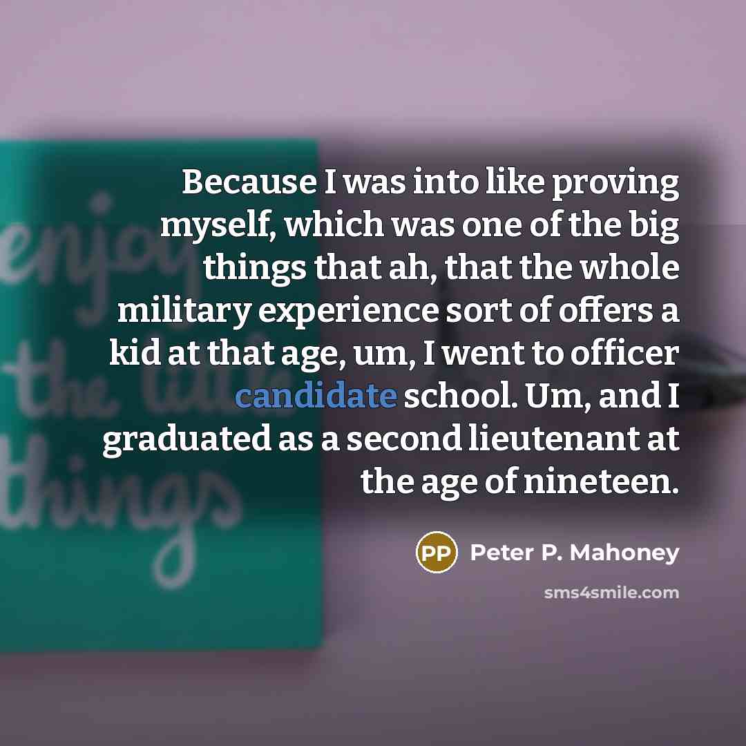 “Because I was into like proving myself, which was one of the big things that ah, that the whole military experience sort of offers a kid at that age, um, I went to officer candidate school. Um, and I graduated as a second lieutenant at the age of nineteen.” quote by Peter P. Mahoney