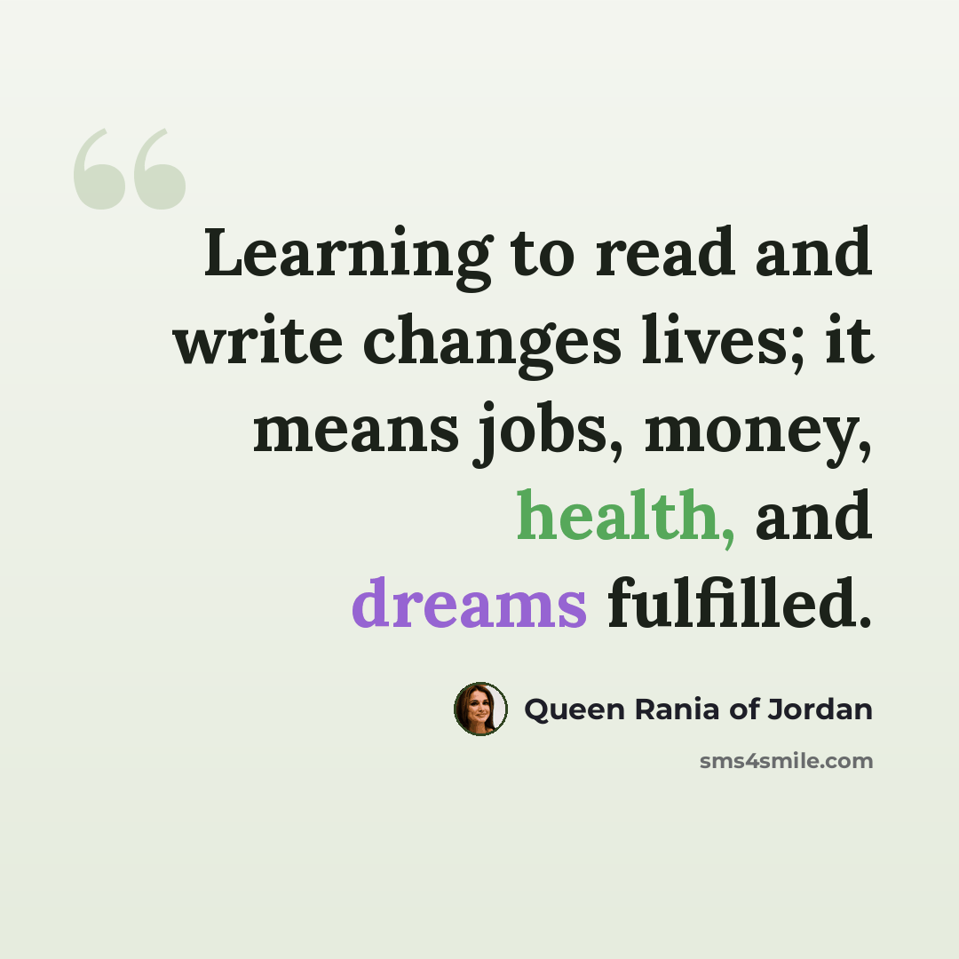 “Learning to read and write changes lives; it means jobs, money, health, and dreams fulfilled.” quote by Queen Rania of Jordan
