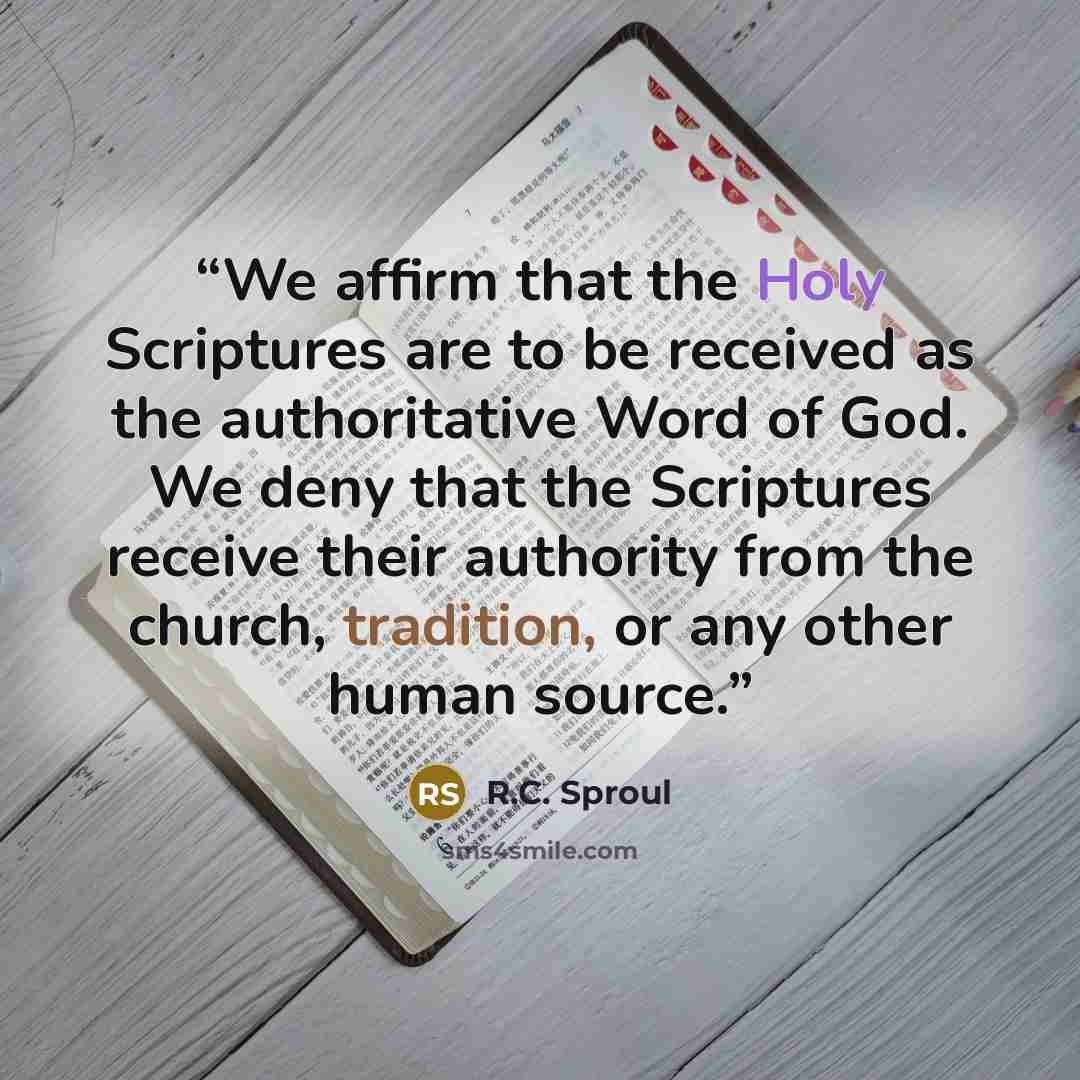 “We affirm that the Holy Scriptures are to be received as the authoritative Word of God. We deny that the Scriptures receive their authority from the church, tradition, or any other human source.” quote by R.C. Sproul