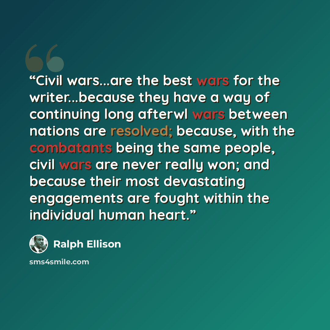“Civil wars...are the best wars for the writer...because they have a way of continuing long afterwl wars between nations are resolved; because, with the combatants being the same people, civil wars are never really won; and because their most devastating engagements are fought within the individual…” quote by Ralph Ellison