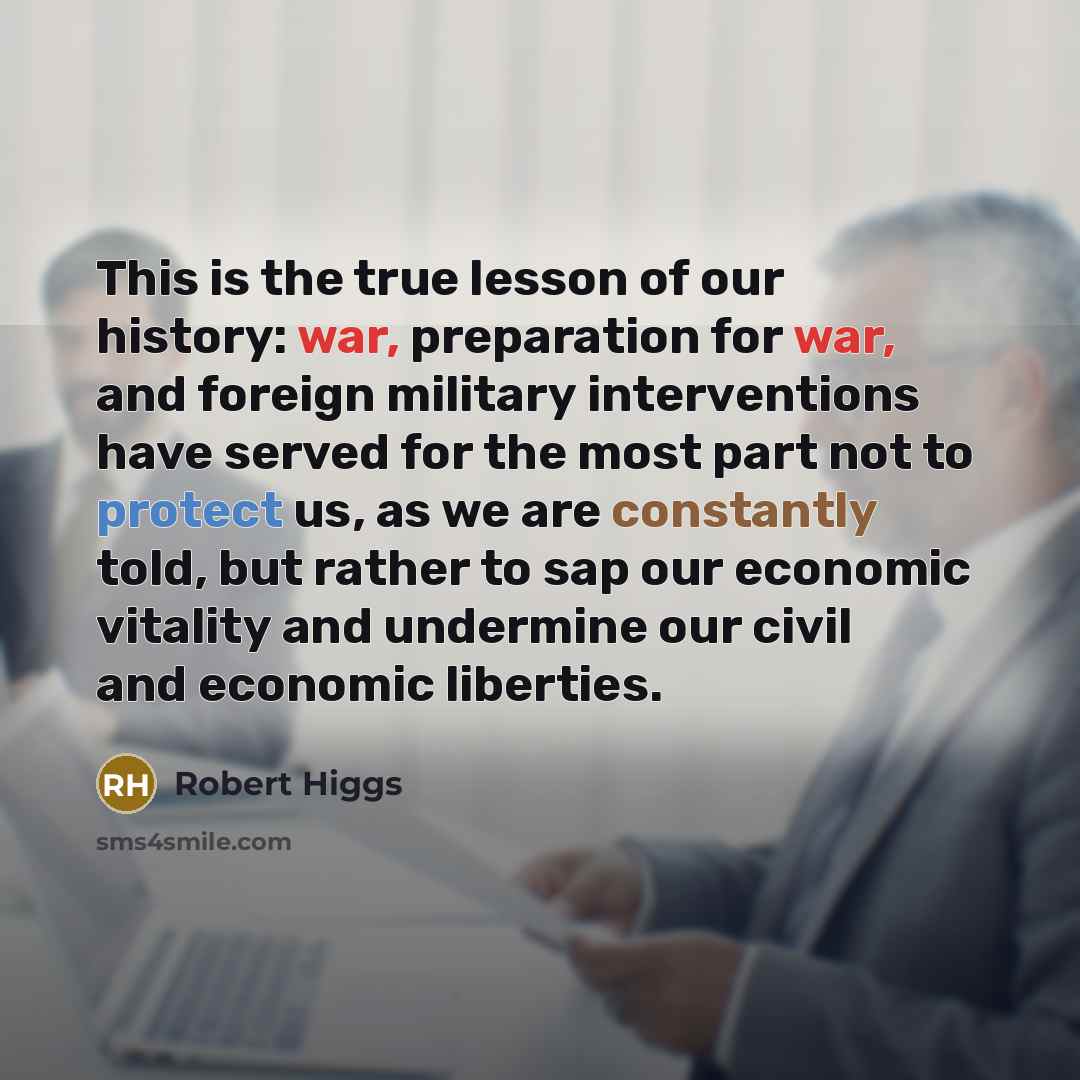 “This is the true lesson of our history: war, preparation for war, and foreign military interventions have served for the most part not to protect us, as we are constantly told, but rather to sap our economic vitality and undermine our civil and economic liberties.” quote by Robert Higgs