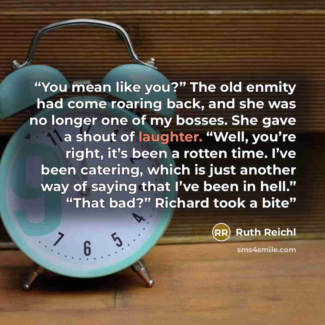 “You mean like you?” The old enmity had come roaring back, and she was no longer one of my bosses. She gave a shout of laughter. “Well, you’re right, it’s been a rotten time. I’ve been catering, which is just another way of saying that I’ve been in hell.” “That bad?” Richard took a bite” quote by Ruth Reichl