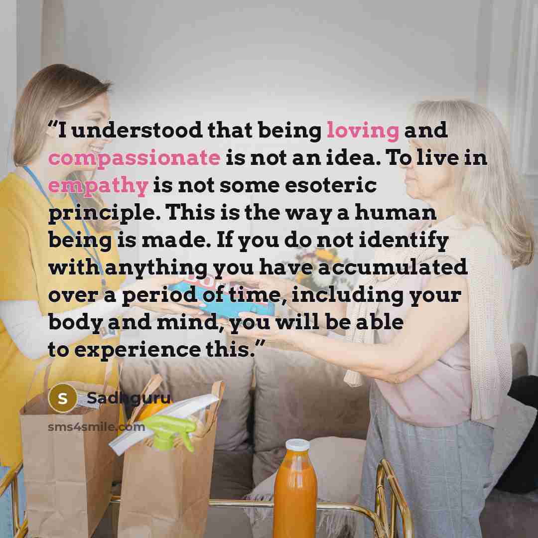“I understood that being loving and compassionate is not an idea. To live in empathy is not some esoteric principle. This is the way a human being is made. If you do not identify with anything you have accumulated over a period of time, including your body and mind, you will be able to experience…” quote by Sadhguru