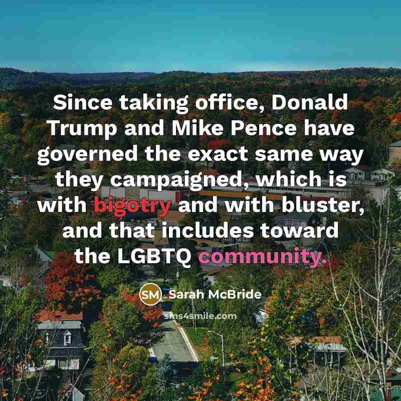 “Since taking office, Donald Trump and Mike Pence have governed the exact same way they campaigned, which is with bigotry and with bluster, and that includes toward the LGBTQ community.” quote by Sarah McBride