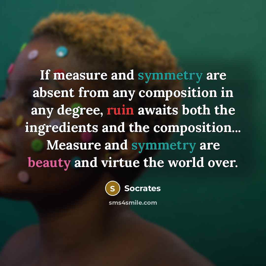 “If measure and symmetry are absent from any composition in any degree, ruin awaits both the ingredients and the composition... Measure and symmetry are beauty and virtue the world over.” quote by Socrates