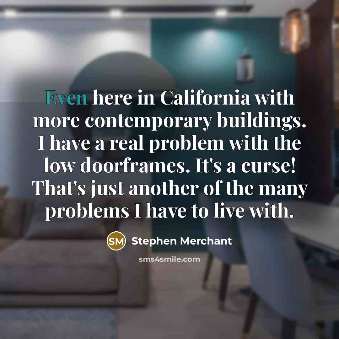 “Even here in California with more contemporary buildings. I have a real problem with the low doorframes. It's a curse! That's just another of the many problems I have to live with.” quote by Stephen Merchant