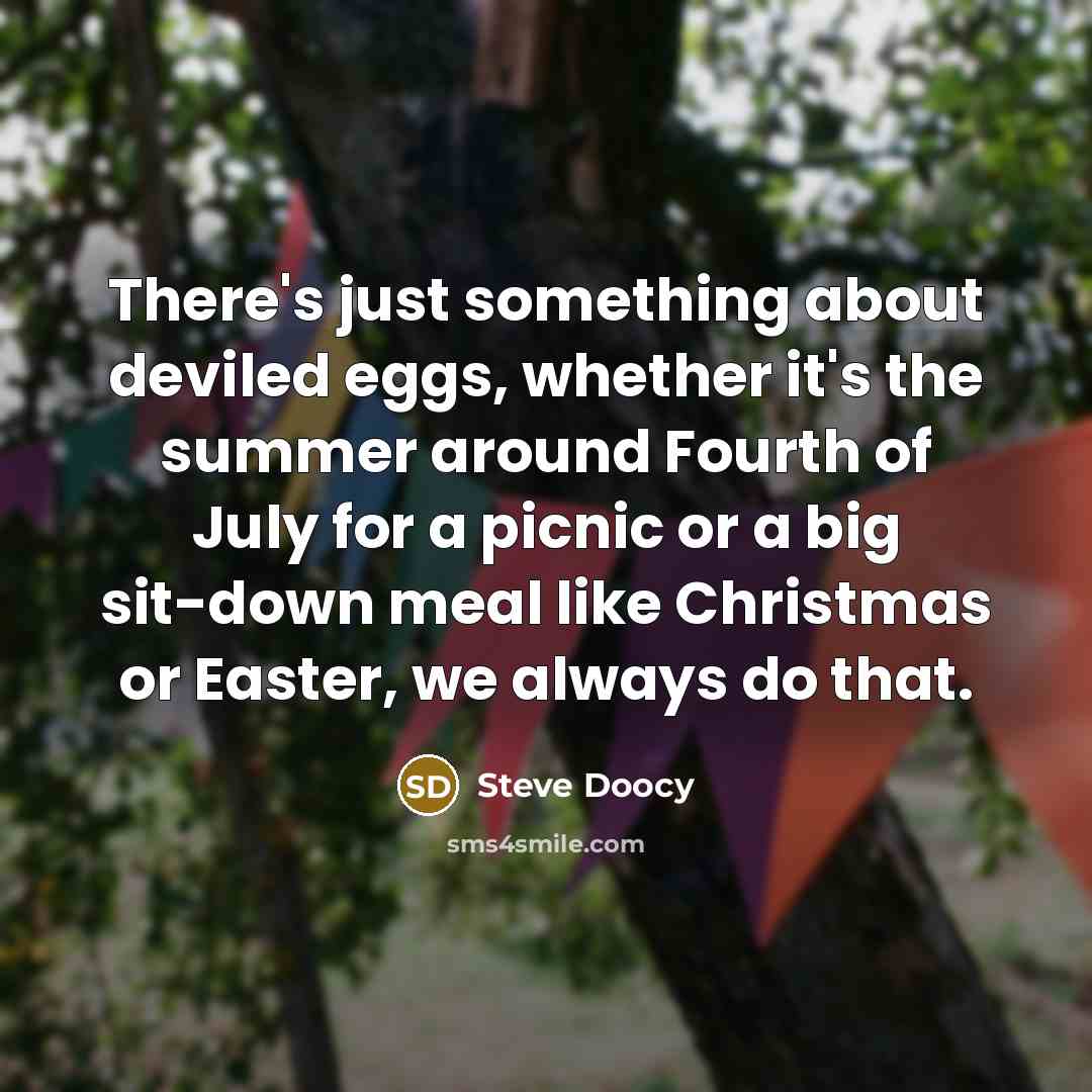 “There's just something about deviled eggs, whether it's the summer around Fourth of July for a picnic or a big sit-down meal like Christmas or Easter, we always do that.” quote by Steve Doocy