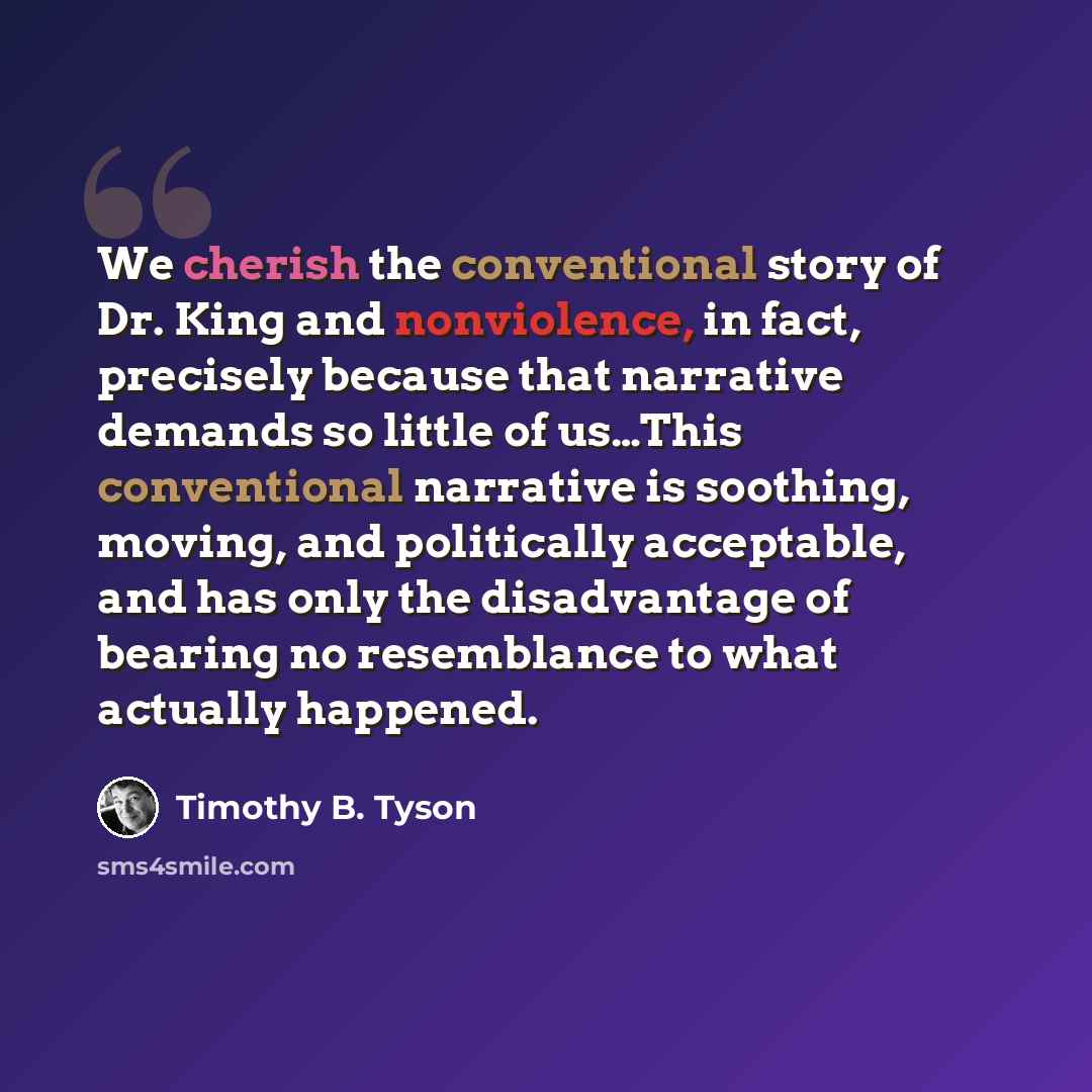 “We cherish the conventional story of Dr. King and nonviolence, in fact, precisely because that narrative demands so little of us…This conventional narrative is soothing, moving, and politically acceptable, and has only the disadvantage of bearing no resemblance to what actually happened.” quote by Timothy B. Tyson