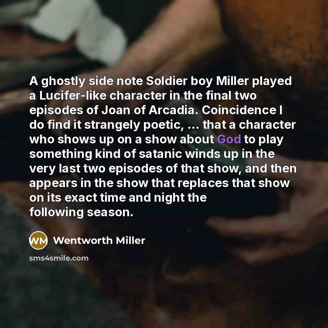“A ghostly side note Soldier boy Miller played a Lucifer-like character in the final two episodes of Joan of Arcadia. Coincidence I do find it strangely poetic, ... that a character who shows up on a show about God to play something kind of satanic winds up in the very last two episodes of that…” quote by Wentworth Miller