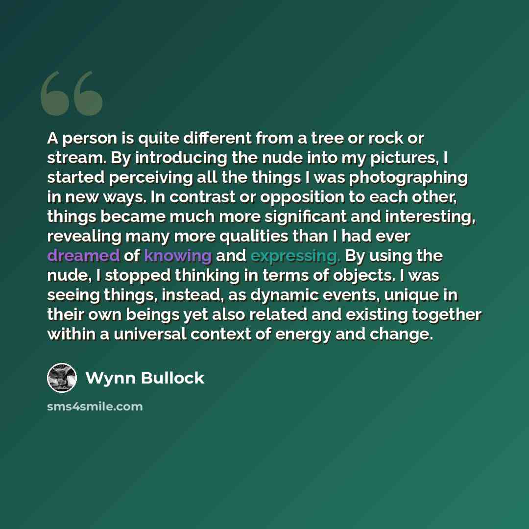 “A person is quite different from a tree or rock or stream. By introducing the nude into my pictures, I started perceiving all the things I was photographing in new ways. In contrast or opposition to each other, things became much more significant and interesting, revealing many more qualities than…” quote by Wynn Bullock
