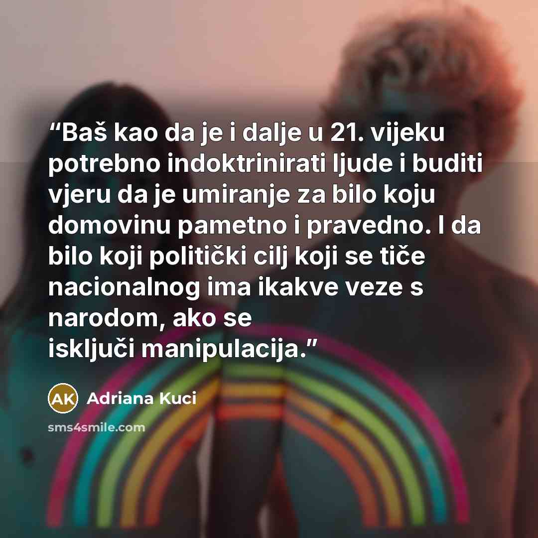 “Baš kao da je i dalje u 21. vijeku potrebno indoktrinirati ljude i buditi vjeru da je umiranje za bilo koju domovinu pametno i pravedno. I da bilo koji politički cilj koji se tiče nacionalnog ima ikakve veze s narodom, ako se isključi manipulacija.” quote by Adriana Kuci