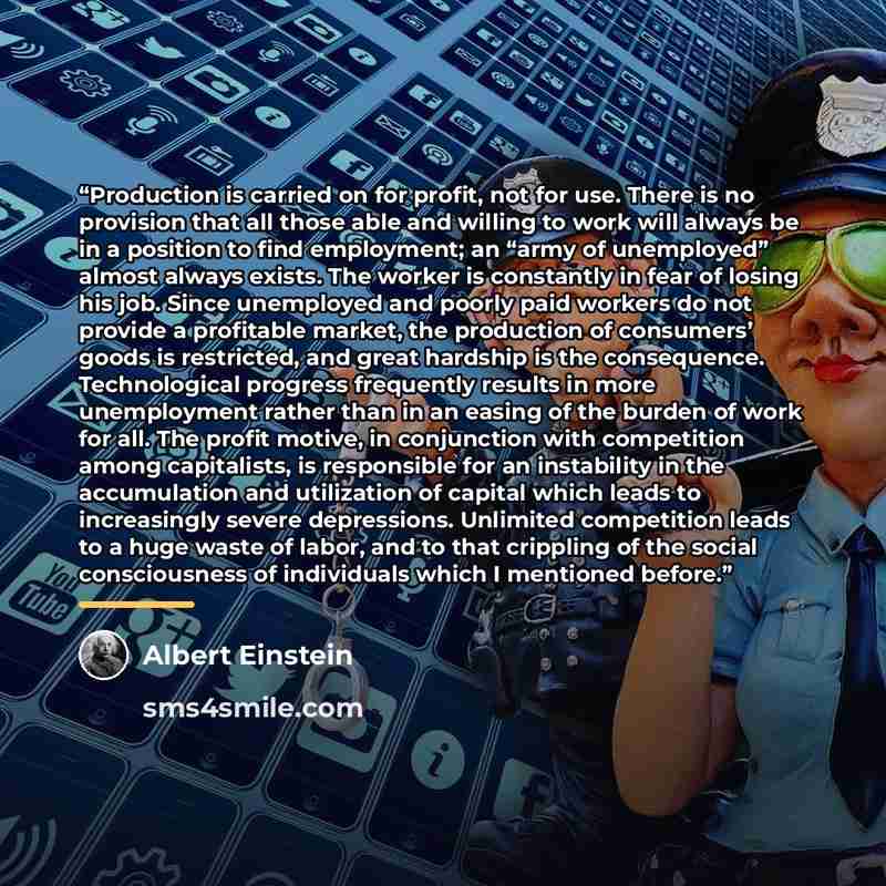 “Production is carried on for profit, not for use. There is no provision that all those able and willing to work will always be in a position to find employment; an “army of unemployed” almost always exists. The worker is constantly in fear of losing his job. Since unemployed and poorly paid…” quote by Albert Einstein