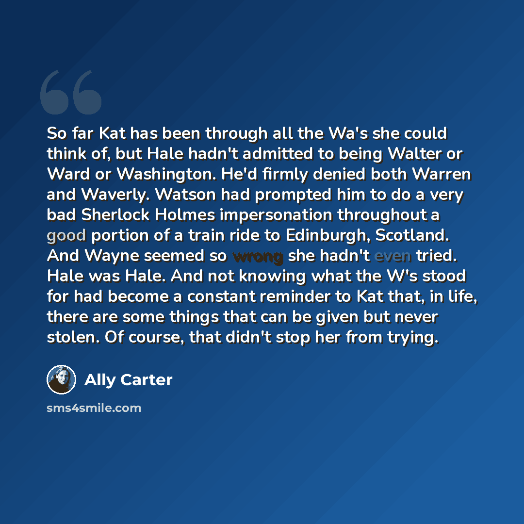 “So far Kat has been through all the Wa's she could think of, but Hale hadn't admitted to being Walter or Ward or Washington. He'd firmly denied both Warren and Waverly. Watson had prompted him to do a very bad Sherlock Holmes impersonation throughout a good portion of a train ride to Edinburgh…” quote by Ally Carter